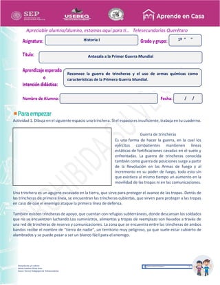 Recopilación y/o edición
Ednita Catalina Olivas Arias
Asesor Técnico Pedagógico de Telesecundarias
1º “ “
Apreciable alumna/alumno, estamos aquí para ti… Telesecundarias Querétaro
Actividad 1. Dibuja en el siguiente espacio una trinchera. Si el espacio es insuficiente, trabaja en tu cuaderno.
Guerra de trincheras
Es una forma de hacer la guerra, en la cual los
ejércitos combatientes mantienen líneas
estáticas de fortificaciones cavadas en el suelo y
enfrentadas. La guerra de trincheras conocida
también como guerra de posiciones surge a partir
de la Revolución en las Armas de fuego y al
incremento en su poder de fuego, todo esto sin
que existiera al mismo tiempo un aumento en la
movilidad de las tropas ni en las comunicaciones.
Una trinchera es un agujero excavado en la tierra, que sirve para proteger el avance de las tropas. Detrás de
las trincheras de primera línea, se encuentran las trincheras cubiertas, que sirven para proteger a las tropas
en caso de que el enemigo ataque la primera línea de defensa.
También existen trincheras de apoyo, que cuentan con refugios subterráneos, donde descansan los soldados
que no se encuentren luchando.Los suministros, alimentos y tropas de reemplazo son llevados a través de
una red de trincheras de reserva y comunicaciones. La zona que se encuentra entre las trincheras de ambos
bandos recibe el nombre de “tierra de nadie”, un territorio muy peligroso, ya que suele estar cubierto de
alambrados y se puede pasar a ser un blanco fácil para el enemigo.
Antesala a la Primer Guerra Mundial
Historia I
Reconoce la guerra de trincheras y el uso de armas químicas como
características de la Primera Guerra Mundial.
/ /
 