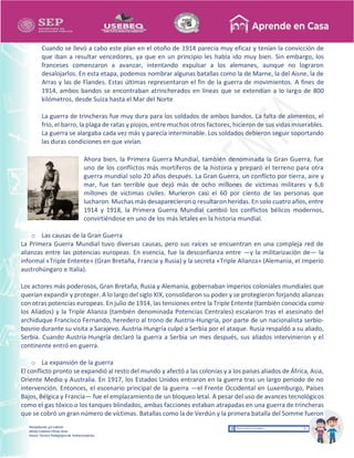 Recopilación y/o edición
Ednita Catalina Olivas Arias
Asesor Técnico Pedagógico de Telesecundarias
Cuando se llevó a cabo este plan en el otoño de 1914 parecía muy eficaz y tenían la convicción de
que iban a resultar vencedores, ya que en un principio les había ido muy bien. Sin embargo, los
franceses comenzaron a avanzar, intentando expulsar a los alemanes, aunque no lograron
desalojarlos. En esta etapa, podemos nombrar algunas batallas como la de Marne, la del Aisne, la de
Arras y las de Flandes. Estas últimas representaron el fin de la guerra de movimientos. A fines de
1914, ambos bandos se encontraban atrincherados en líneas que se extendían a lo largo de 800
kilómetros, desde Suiza hasta el Mar del Norte
La guerra de trincheras fue muy dura para los soldados de ambos bandos. La falta de alimentos, el
frío, el barro, la plaga de ratas y piojos, entre muchos otros factores, hicieron de sus vidas miserables.
La guerra se alargaba cada vez más y parecía interminable. Los soldados debieron seguir soportando
las duras condiciones en que vivían.
Ahora bien, la Primera Guerra Mundial, también denominada la Gran Guerra, fue
uno de los conflictos más mortíferos de la historia y preparó el terreno para otra
guerra mundial solo 20 años después. La Gran Guerra, un conflicto por tierra, aire y
mar, fue tan terrible que dejó más de ocho millones de víctimas militares y 6,6
millones de víctimas civiles. Murieron casi el 60 por ciento de las personas que
lucharon. Muchas más desaparecieron o resultaron heridas. En solo cuatro años, entre
1914 y 1918, la Primera Guerra Mundial cambió los conflictos bélicos modernos,
convirtiéndose en uno de los más letales en la historia mundial.
o Las causas de la Gran Guerra
La Primera Guerra Mundial tuvo diversas causas, pero sus raíces se encuentran en una compleja red de
alianzas entre las potencias europeas. En esencia, fue la desconfianza entre —y la militarización de— la
informal «Triple Entente» (Gran Bretaña, Francia y Rusia) y la secreta «Triple Alianza» (Alemania, el Imperio
austrohúngaro e Italia).
Los actores más poderosos, Gran Bretaña, Rusia y Alemania, gobernaban imperios coloniales mundiales que
querían expandir y proteger. A lo largo del siglo XIX, consolidaron su poder y se protegieron forjando alianzas
con otras potencias europeas. En julio de 1914, las tensiones entre la Triple Entente (también conocida como
los Aliados) y la Triple Alianza (también denominada Potencias Centrales) escalaron tras el asesinato del
archiduque Francisco Fernando, heredero al trono de Austria-Hungría, por parte de un nacionalista serbio-
bosnio durante su visita a Sarajevo. Austria-Hungría culpó a Serbia por el ataque. Rusia respaldó a su aliado,
Serbia. Cuando Austria-Hungría declaró la guerra a Serbia un mes después, sus aliados intervinieron y el
continente entró en guerra.
o La expansión de la guerra
El conflicto pronto se expandió al resto del mundo y afectó a las colonias y a los países aliados de África, Asia,
Oriente Medio y Australia. En 1917, los Estados Unidos entraron en la guerra tras un largo periodo de no
intervención. Entonces, el escenario principal de la guerra —el Frente Occidental en Luxemburgo, Países
Bajos, Bélgica y Francia— fue el emplazamiento de un bloqueo letal. A pesar del uso de avances tecnológicos
como el gas tóxico o los tanques blindados, ambas facciones estaban atrapadas en una guerra de trincheras
que se cobró un gran número de víctimas. Batallas como la de Verdún y la primera batalla del Somme fueron
 