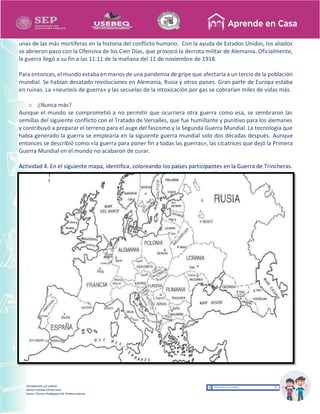 Recopilación y/o edición
Ednita Catalina Olivas Arias
Asesor Técnico Pedagógico de Telesecundarias
unas de las más mortíferas en la historia del conflicto humano. Con la ayuda de Estados Unidos, los aliados
se abrieron paso con la Ofensiva de los Cien Días, que provocó la derrota militar de Alemania. Oficialmente,
la guerra llegó a su fin a las 11:11 de la mañana del 11 de noviembre de 1918.
Para entonces,elmundo estaba en manos de una pandemia de gripe que afectaría a un tercio de la población
mundial. Se habían desatado revoluciones en Alemania, Rusia y otros países. Gran parte de Europa estaba
en ruinas. La «neurosis de guerra» y las secuelas de la intoxicación por gas se cobrarían miles de vidas más.
o ¿Nunca más?
Aunque el mundo se comprometió a no permitir que ocurriera otra guerra como esa, se sembraron las
semillas del siguiente conflicto con el Tratado de Versalles, que fue humillante y punitivo para los alemanes
y contribuyó a preparar el terreno para el auge del fascismo y la Segunda Guerra Mundial. La tecnología que
había generado la guerra se emplearía en la siguiente guerra mundial solo dos décadas después. Aunque
entonces se describió como «la guerra para poner fin a todas las guerras», las cicatrices que dejó la Primera
Guerra Mundial en el mundo no acabaron de curar.
Actividad 4. En el siguiente mapa, identifica, coloreando los países participantes en la Guerra de Trincheras.
 