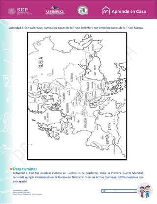 Recopilación y/o edición
Ednita Catalina Olivas Arias
Asesor Técnico Pedagógico de Telesecundarias
Actividad 5. Con color rojo, ilumina los países de la Triple Entente y con verde los países de la Triple Alianza.
Actividad 6. Con tus palabras elabora un cuento en tu cuaderno, sobre la Primera Guerra Mundial,
recuerda agregar información de la Guerra de Trincheras y de las Armas Químicas. (Utiliza las ideas que
subrayaste)
 