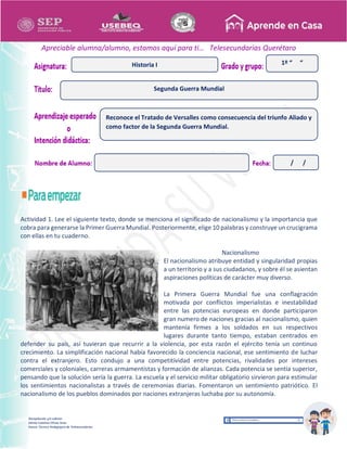 Recopilación y/o edición
Ednita Catalina Olivas Arias
Asesor Técnico Pedagógico de Telesecundarias
1º “ “
Apreciable alumna/alumno, estamos aquí para ti… Telesecundarias Querétaro
Actividad 1. Lee el siguiente texto, donde se menciona el significado de nacionalismo y la importancia que
cobra para generarse la Primer Guerra Mundial. Posteriormente, elige 10 palabras y construye un crucigrama
con ellas en tu cuaderno.
Nacionalismo
El nacionalismo atribuye entidad y singularidad propias
a un territorio y a sus ciudadanos, y sobre él se asientan
aspiraciones políticas de carácter muy diverso.
La Primera Guerra Mundial fue una conflagración
motivada por conflictos imperialistas e inestabilidad
entre las potencias europeas en donde participaron
gran numero de naciones gracias al nacionalismo, quien
mantenía firmes a los soldados en sus respectivos
lugares durante tanto tiempo, estaban centrados en
defender su país, así tuvieran que recurrir a la violencia, por esta razón el ejército tenía un continuo
crecimiento. La simplificación nacional había favorecido la conciencia nacional, ese sentimiento de luchar
contra el extranjero. Esto condujo a una competitividad entre potencias, rivalidades por intereses
comerciales y coloniales, carreras armamentistas y formación de alianzas. Cada potencia se sentía superior,
pensando que la solución sería la guerra. La escuela y el servicio militar obligatorio sirvieron para estimular
los sentimientos nacionalistas a través de ceremonias diarias. Fomentaron un sentimiento patriótico. El
nacionalismo de los pueblos dominados por naciones extranjeras luchaba por su autonomía.
Segunda Guerra Mundial
Historia I
Reconoce el Tratado de Versalles como consecuencia del triunfo Aliado y
como factor de la Segunda Guerra Mundial.
/ /
 