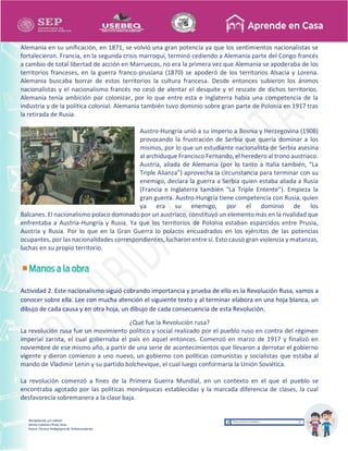 Recopilación y/o edición
Ednita Catalina Olivas Arias
Asesor Técnico Pedagógico de Telesecundarias
Alemania en su unificación, en 1871, se volvió una gran potencia ya que los sentimientos nacionalistas se
fortalecieron. Francia, en la segunda crisis marroquí, terminó cediendo a Alemania parte del Congo francés
a cambio de total libertad de acción en Marruecos, no era la primera vez que Alemania se apoderaba de los
territorios franceses, en la guerra franco-prusiana (1870) se apoderó de los territorios Alsacia y Lorena.
Alemania buscaba borrar de estos territorios la cultura francesa. Desde entonces subieron los ánimos
nacionalistas y el nacionalismo francés no cesó de alentar el desquite y el rescate de dichos territorios.
Alemania tenía ambición por colonizar, por lo que entre esta e Inglaterra había una competencia de la
industria y de la política colonial. Alemania también tuvo dominio sobre gran parte de Polonia en 1917 tras
la retirada de Rusia.
Austro-Hungría unió a su imperio a Bosnia y Herzegovina (1908)
provocando la frustración de Serbia que quería dominar a los
mismos, por lo que un estudiante nacionalista de Serbia asesina
al archiduque Francisco Fernando, el heredero al trono austriaco.
Austria, aliada de Alemania (por lo tanto a Italia también, “La
Triple Alianza”) aprovecha la circunstancia para terminar con su
enemigo, declara la guerra a Serbia quien estaba aliada a Rusia
(Francia e Inglaterra también “La Triple Entente”). Empieza la
gran guerra. Austro-Hungría tiene competencia con Rusia, quien
ya era su enemigo, por el dominio de los
Balcanes. El nacionalismo polaco dominado por un austriaco, constituyó un elemento más en la rivalidad que
enfrentaba a Austria-Hungría y Rusia. Ya que los territorios de Polonia estaban esparcidos entre Prusia,
Austria y Rusia. Por lo que en la Gran Guerra lo polacos encuadrados en los ejércitos de las potencias
ocupantes, por las nacionalidades correspondientes, lucharon entre sí. Esto causó gran violencia y matanzas,
luchas en su propio territorio.
Actividad 2. Este nacionalismo siguió cobrando importancia y prueba de ello es la Revolución Rusa, vamos a
conocer sobre ella. Lee con mucha atención el siguiente texto y al terminar elabora en una hoja blanca, un
dibujo de cada causa y en otra hoja, un dibujo de cada consecuencia de esta Revolución.
¿Qué fue la Revolución rusa?
La revolución rusa fue un movimiento político y social realizado por el pueblo ruso en contra del régimen
imperial zarista, el cual gobernaba el país en aquel entonces. Comenzó en marzo de 1917 y finalizó en
noviembre de ese mismo año, a partir de una serie de acontecimientos que llevaron a derrotar el gobierno
vigente y dieron comienzo a uno nuevo, un gobierno con políticas comunistas y socialistas que estaba al
mando de Vladimir Lenin y su partido bolchevique, el cual luego conformaría la Unión Soviética.
La revolución comenzó a fines de la Primera Guerra Mundial, en un contexto en el que el pueblo se
encontraba agotado por las políticas monárquicas establecidas y la marcada diferencia de clases, la cual
desfavorecía sobremanera a la clase baja.
 