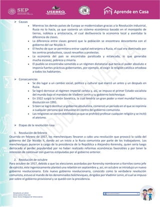 Recopilación y/o edición
Ednita Catalina Olivas Arias
Asesor Técnico Pedagógico de Telesecundarias
 Causas
 Mientras los demás países de Europa se modernizaban gracias a la Revolución industrial,
Rusia no lo hacía, ya que sostenía un sistema económico basado en el monopolio de
tierras, nobleza y aristocracia, el cual desfavorecía la economía local y asentaba la
diferencia de clases.
 La diferencia entre clases generó que la población se encontrara descontenta con el
gobierno del zar Nicolás II.
 El hecho de que se permitiera entrar capital extranjero a Rusia, el cual era dominado por
los centros productivos, causó revueltos y protestas.
 La economía del país se encontraba paralizada y estancada, lo que generaba
mucha escasez, pobreza y miseria.
 El pueblo se encontraba sometido a un régimen dictatorial que tenía el poder absoluto e
imponía fuertes prácticas gobernantes, por ejemplo, el exigir la religión católica ortodoxa
a todos los habitantes.
 Consecuencias
 Se dio lugar a un cambio social, político y cultural que marcó un antes y un después en
Rusia.
 Se logró derrocar al régimen imperial zarista y, así, se impuso el primer Estado socialista
del mundo bajo el mandato de Vladimir Lenin y su gobierno bolchevique.
 En 1922 surgió la Unión Soviética, la cual tendría un gran poder a nivel mundial hasta su
disolución en 1991.
 Si bien se logró destituir al gobierno absolutista, comenzó un período en el que se reprimía
a cualquier persona que estuviese en contra del gobierno comunista.
 Las religiones se vieron debilitadas ya que se prohibió profesar cualquier religión y se incitó
el ateísmo.
 Etapas de la revolución rusa
1. Revolución de febrero
Ocurrida en febrero de 1917, los mencheviques llevaron a cabo una revolución que provocó la caída del
gobierno del Zar Nicolás II, dando así un inicio a la Rusia comunista por parte de los trabajadores. Los
mencheviques pusieron a cargo de la presidencia de la República a Alejandro Kerensky, quien sería luego
derrocado al perder popularidad por no haber realizado reformas económicas favorables y por tener la
intención de continuar con guerras estipuladas por el gobierno anterior.
2. Revolución de octubre
Para octubre de 1917, debido a que las elecciones acordadas por Kerensky nombraron a Kornilov como jefe
de ejército, este ingeniosamente planteó una rebelión en septiembre y, así, en octubre se introdujo un nuevo
gobierno revolucionario. Este nuevo gobierno revolucionario, conocido como la verdadera revolución
comunista, estuvo al mando de los denominados bolcheviques,dirigidos por Vladimir Lenin, el cualse impuso
por sobre el gobierno provisional y se quedó con la presidencia.
 