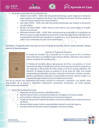 Recopilación y/o edición
Ednita Catalina Olivas Arias
Asesor Técnico Pedagógico de Telesecundarias
 Personajes importantes de la revolución rusa
 Vladimir Lenin (1870 – 1924): líder del partido bolchevique, quien luego de la revolución
logró quedarse con el gobierno de Rusia. Este introdujo las primeras reformas socialistas
y fue el principal impulsor de la Unión Soviética.
 José Stalin (1878 – 1953): otro líder del partido bolchevique que impulsó la Revolución
rusa de octubre.
 Nicolás II de Rusia (1868 – 1918): último zar del imperio ruso, quien estaba en el poder
durante la revolución.
 Aleksandr Kérenski (1881 – 1970): líder revolucionario que participó en la revolución de
febrero y estuvo a cargo del gobierno provisional, instaurado luego de esta. No logró tener
la popularidad suficiente para quedarse en el gobierno y, en la revolución de octubre, el
poder le fue arrebatado por parte de los bolcheviques.
Actividad 3. El siguiente texto, tiene que ver con el Tratado de Versalles, lee con mucha atención, subraya
mínimo 10 ideas principales.
¿Qué fue el Tratado de Versalles?
El Tratado de Versalles fue un acuerdo con el cual se puso un fin a la Primera
Guerra Mundial y se estableció la paz entre los Aliados y Alemania. Este se llevó a
cabo en el palacio de Versalles, París.
El Tratado de Versalles obtuvo dos procesos de firma: una primera, el 11 de
noviembre de 1918,en donde solo se firmó el armisticio para darle fin a la guerra, y
una segunda, el 28 de junio de 1919, donde se firmó el acuerdo definitivo. No
obstante, el tratado se puso en práctica el 10 de enero de 1920. Este estaba
estructurado por diferentes artículos y cláusulas territoriales, militares, morales,
políticas, económicas y laborales. Se encontraba en francés, alemán e inglés, y su
impulsor principal y depositario fue el Gobierno de Francia.
Uno de los puntos más importantes del tratado consistió en reconocer a Alemania y sus aliados como
responsables de la guerra e imponerles importantes concesiones territoriales, así como grandes
indemnizaciones monetarias.
 Puntos del Tratado de Versalles
 Reducción del ejército alemán a 100.000 hombres.
 Mucho material militar y naval alemán debió ser entregado a las fuerzas aliadas.
 Se le prohibió a Alemania la fabricación de armamentos de guerra.
 El pago de más de 30 mil millones de dólares a las fuerzas aliadas para la reparación de sus
territorios.
 Alemania debió aceptar toda la responsabilidad material y moral de la guerra.
 Grandes territorios alemanes fueron otorgados a las fuerzas aliadas.
 