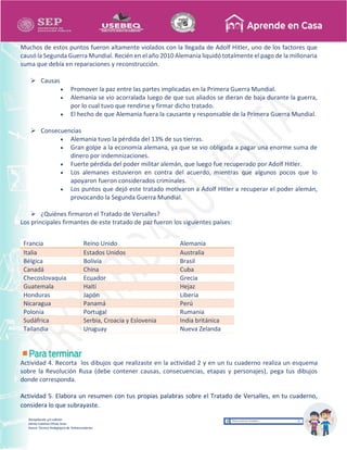 Recopilación y/o edición
Ednita Catalina Olivas Arias
Asesor Técnico Pedagógico de Telesecundarias
Muchos de estos puntos fueron altamente violados con la llegada de Adolf Hitler, uno de los factores que
causó la Segunda Guerra Mundial. Recién en el año 2010 Alemania liquidó totalmente el pago de la millonaria
suma que debía en reparaciones y reconstrucción.
 Causas
 Promover la paz entre las partes implicadas en la Primera Guerra Mundial.
 Alemania se vio acorralada luego de que sus aliados se dieran de baja durante la guerra,
por lo cual tuvo que rendirse y firmar dicho tratado.
 El hecho de que Alemania fuera la causante y responsable de la Primera Guerra Mundial.
 Consecuencias
 Alemania tuvo la pérdida del 13% de sus tierras.
 Gran golpe a la economía alemana, ya que se vio obligada a pagar una enorme suma de
dinero por indemnizaciones.
 Fuerte pérdida del poder militar alemán, que luego fue recuperado por Adolf Hitler.
 Los alemanes estuvieron en contra del acuerdo, mientras que algunos pocos que lo
apoyaron fueron considerados criminales.
 Los puntos que dejó este tratado motivaron a Adolf Hitler a recuperar el poder alemán,
provocando la Segunda Guerra Mundial.
 ¿Quiénes firmaron el Tratado de Versalles?
Los principales firmantes de este tratado de paz fueron los siguientes países:
Francia Reino Unido Alemania
Italia Estados Unidos Australia
Bélgica Bolivia Brasil
Canadá China Cuba
Checoslovaquia Ecuador Grecia
Guatemala Haití Hejaz
Honduras Japón Liberia
Nicaragua Panamá Perú
Polonia Portugal Rumania
Sudáfrica Serbia, Croacia y Eslovenia India británica
Tailandia Uruguay Nueva Zelanda
Actividad 4. Recorta los dibujos que realizaste en la actividad 2 y en un tu cuaderno realiza un esquema
sobre la Revolución Rusa (debe contener causas, consecuencias, etapas y personajes), pega tus dibujos
donde corresponda.
Actividad 5. Elabora un resumen con tus propias palabras sobre el Tratado de Versalles, en tu cuaderno,
considera lo que subrayaste.
 