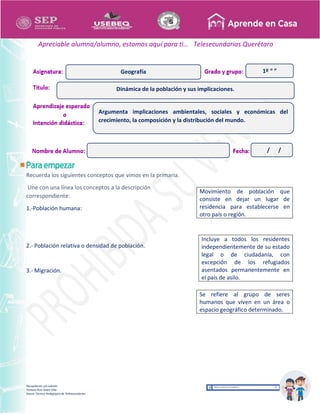 Recopilación y/o edición
Tomasa Ruíz Sobre Villa
Asesor Técnico Pedagógico de Telesecundarias
1º “ ”
Apreciable alumna/alumno, estamos aquí para ti… Telesecundarias Querétaro
Recuerda los siguientes conceptos que vimos en la primaria.
Une con una línea los conceptos a la descripción
correspondiente:
1.-Población humana:
2.- Población relativa o densidad de población.
3.- Migración.
Movimiento de población que
consiste en dejar un lugar de
residencia para establecerse en
otro país o región.
Incluye a todos los residentes
independientemente de su estado
legal o de ciudadanía, con
excepción de los refugiados
asentados permanentemente en
el país de asilo.
Se refiere al grupo de seres
humanos que viven en un área o
espacio geográfico determinado.
Dinámica de la población y sus implicaciones.
Geografía
Argumenta implicaciones ambientales, sociales y económicas del
crecimiento, la composición y la distribución del mundo.
/ /
 