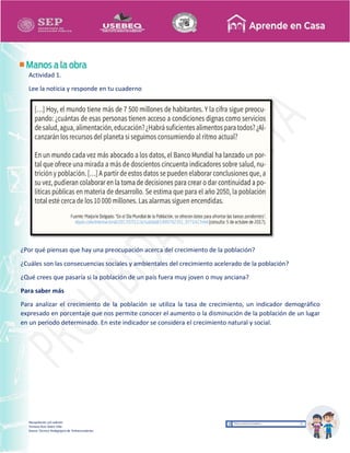 Recopilación y/o edición
Tomasa Ruíz Sobre Villa
Asesor Técnico Pedagógico de Telesecundarias
Actividad 1.
Lee la noticia y responde en tu cuaderno
¿Por qué piensas que hay una preocupación acerca del crecimiento de la población?
¿Cuáles son las consecuencias sociales y ambientales del crecimiento acelerado de la población?
¿Qué crees que pasaría si la población de un país fuera muy joven o muy anciana?
Para saber más
Para analizar el crecimiento de la población se utiliza la tasa de crecimiento, un indicador demográfico
expresado en porcentaje que nos permite conocer el aumento o la disminución de la población de un lugar
en un periodo determinado. En este indicador se considera el crecimiento natural y social.
 