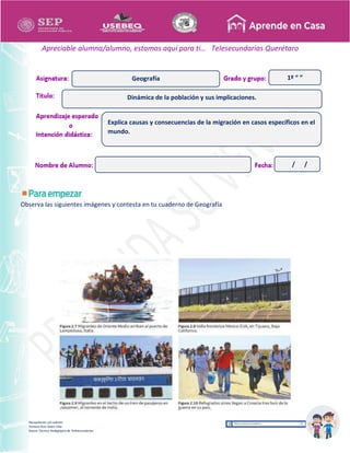 Recopilación y/o edición
Tomasa Ruíz Sobre Villa
Asesor Técnico Pedagógico de Telesecundarias
1º “ ”
Apreciable alumna/alumno, estamos aquí para ti… Telesecundarias Querétaro
Observa las siguientes imágenes y contesta en tu cuaderno de Geografía
Dinámica de la población y sus implicaciones.
Geografía
Explica causas y consecuencias de la migración en casos específicos en el
mundo.
/ /
 