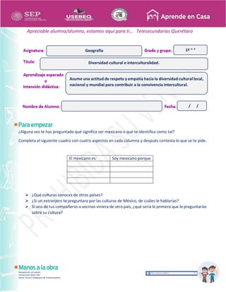 Recopilación y/o edición
Tomasa Ruíz Sobre Villa
Asesor Técnico Pedagógico de Telesecundarias
1º “ ”
Apreciable alumna/alumno, estamos aquí para ti… Telesecundarias Querétaro
¿Alguna vez te has preguntado qué significa ser mexicano o qué te identifica como tal?
Completa el siguiente cuadro con cuatro aspectos en cada columna y después contesta lo que se te pide.
El mexicano es: Soy mexicano porque
 ¿Qué culturas conoces de otros países?
 ¿Si un extranjero te preguntara por las culturas de México, de cuáles le hablarías?
 Si uno de tus compañeros o vecinos viniera de otro país, ¿qué sería lo primero que le preguntarías
sobre su cultura?
Diversidad cultural e interculturalidad.
Geografía
Asume una actitud de respeto y empatía hacía la diversidad cultural local,
nacional y mundial para contribuir a la convivencia intercultural.
/ /
 