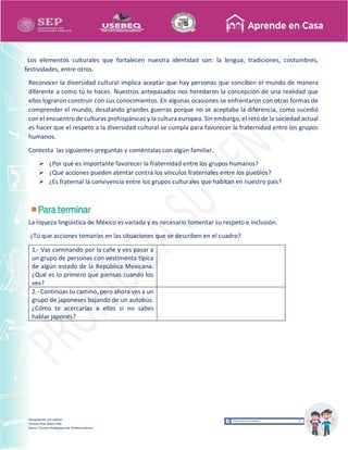 Recopilación y/o edición
Tomasa Ruíz Sobre Villa
Asesor Técnico Pedagógico de Telesecundarias
Los elementos culturales que fortalecen nuestra identidad son: la lengua, tradiciones, costumbres,
festividades, entre otros.
Reconocer la diversidad cultural implica aceptar que hay personas que conciben el mundo de manera
diferente a como tú lo haces. Nuestros antepasados nos heredaron la concepción de una realidad que
ellos lograron construir con sus conocimientos. En algunas ocasiones se enfrentaron con otras formas de
comprender el mundo, desatando grandes guerras porque no se aceptaba la diferencia, como sucedió
con el encuentro de culturas prehispánicas y la cultura europea. Sin embargo, el reto de la sociedad actual
es hacer que el respeto a la diversidad cultural se cumpla para favorecer la fraternidad entre los grupos
humanos.
Contesta las siguientes preguntas y coméntalas con algún familiar.
 ¿Por qué es importante favorecer la fraternidad entre los grupos humanos?
 ¿Qué acciones pueden atentar contra los vínculos fraternales entre los pueblos?
 ¿Es fraternal la convivencia entre los grupos culturales que habitan en nuestro país?
La riqueza lingüística de México es variada y es necesario fomentar su respeto e inclusión.
¿Tú que acciones tomarías en las situaciones que se describen en el cuadro?
1.- Vas caminando por la calle y ves pasar a
un grupo de personas con vestimenta típica
de algún estado de la República Mexicana.
¿Qué es lo primero que piensas cuando los
ves?
2.- Continúas tu camino, pero ahora ves a un
grupo de japoneses bajando de un autobús.
¿Cómo te acercarías a ellos si no sabes
hablar japonés?
 