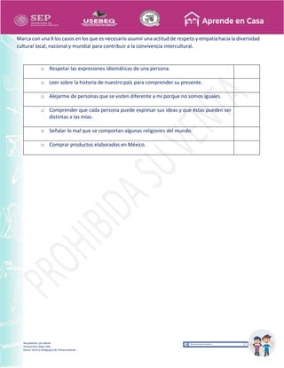 Recopilación y/o edición
Tomasa Ruíz Sobre Villa
Asesor Técnico Pedagógico de Telesecundarias
Marca con una X los casos en los que es necesario asumir una actitud de respeto y empatía hacía la diversidad
cultural local, nacional y mundial para contribuir a la convivencia intercultural.
o Respetar las expresiones idiomáticas de una persona.
o Leer sobre la historia de nuestro país para comprender su presente.
o Alejarme de personas que se visten diferente a mí porque no somos iguales.
o Comprender que cada persona puede expresar sus ideas y que éstas pueden ser
distintas a las mías.
o Señalar lo mal que se comportan algunas religiones del mundo.
o Comprar productos elaborados en México.
 