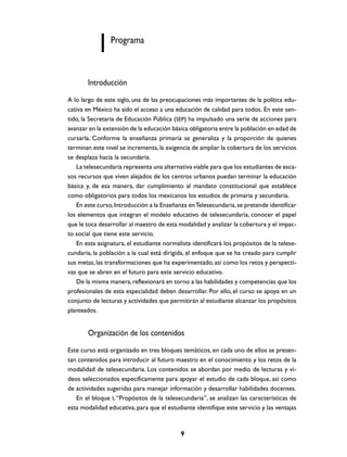 Programa



       Introducción
A lo largo de este siglo, una de las preocupaciones más importantes de la política edu-
cativa en México ha sido el acceso a una educación de calidad para todos. En este sen-
tido, la Secretaría de Educación Pública (SEP) ha impulsado una serie de acciones para
avanzar en la extensión de la educación básica obligatoria entre la población en edad de
cursarla. Conforme la enseñanza primaria se generaliza y la proporción de quienes
terminan este nivel se incrementa, la exigencia de ampliar la cobertura de los servicios
se desplaza hacia la secundaria.
   La telesecundaria representa una alternativa viable para que los estudiantes de esca-
sos recursos que viven alejados de los centros urbanos puedan terminar la educación
básica y, de esa manera, dar cumplimiento al mandato constitucional que establece
como obligatorios para todos los mexicanos los estudios de primaria y secundaria.
   En este curso, Introducción a la Enseñanza en Telesecundaria, se pretende identificar
los elementos que integran el modelo educativo de telesecundaria, conocer el papel
que le toca desarrollar al maestro de esta modalidad y analizar la cobertura y el impac-
to social que tiene este servicio.
   En esta asignatura, el estudiante normalista identificará los propósitos de la telese-
cundaria, la población a la cual está dirigida, el enfoque que se ha creado para cumplir
sus metas, las transformaciones que ha experimentado, así como los retos y perspecti-
vas que se abren en el futuro para este servicio educativo.
   De la misma manera, reflexionará en torno a las habilidades y competencias que los
profesionales de esta especialidad deben desarrollar. Por ello, el curso se apoya en un
conjunto de lecturas y actividades que permitirán al estudiante alcanzar los propósitos
planteados.


       Organización de los contenidos
Este curso está organizado en tres bloques temáticos, en cada uno de ellos se presen-
tan contenidos para introducir al futuro maestro en el conocimiento y los retos de la
modalidad de telesecundaria. Los contenidos se abordan por medio de lecturas y vi-
deos seleccionados específicamente para apoyar el estudio de cada bloque, así como
de actividades sugeridas para manejar información y desarrollar habilidades docentes.
   En el bloque I, “Propósitos de la telesecundaria”, se analizan las características de
esta modalidad educativa, para que el estudiante identifique este servicio y las ventajas


                                           9
 