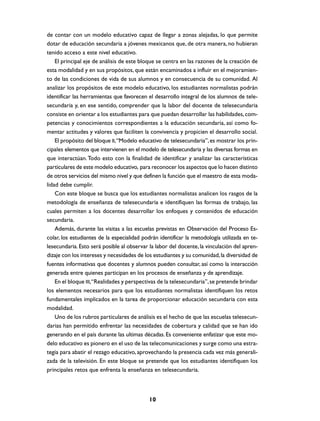 de contar con un modelo educativo capaz de llegar a zonas alejadas, lo que permite
dotar de educación secundaria a jóvenes mexicanos que, de otra manera, no hubieran
tenido acceso a este nivel educativo.
    El principal eje de análisis de este bloque se centra en las razones de la creación de
esta modalidad y en sus propósitos, que están encaminados a influir en el mejoramien-
to de las condiciones de vida de sus alumnos y en consecuencia de su comunidad. Al
analizar los propósitos de este modelo educativo, los estudiantes normalistas podrán
identificar las herramientas que favorecen el desarrollo integral de los alumnos de tele-
secundaria y, en ese sentido, comprender que la labor del docente de telesecundaria
consiste en orientar a los estudiantes para que puedan desarrollar las habilidades, com-
petencias y conocimientos correspondientes a la educación secundaria, así como fo-
mentar actitudes y valores que faciliten la convivencia y propicien el desarrollo social.
    El propósito del bloque II, “Modelo educativo de telesecundaria”, es mostrar los prin-
cipales elementos que intervienen en el modelo de telesecundaria y las diversas formas en
que interactúan. Todo esto con la finalidad de identificar y analizar las características
particulares de este modelo educativo, para reconocer los aspectos que lo hacen distinto
de otros servicios del mismo nivel y que definen la función que el maestro de esta moda-
lidad debe cumplir.
    Con este bloque se busca que los estudiantes normalistas analicen los rasgos de la
metodología de enseñanza de telesecundaria e identifiquen las formas de trabajo, las
cuales permiten a los docentes desarrollar los enfoques y contenidos de educación
secundaria.
    Además, durante las visitas a las escuelas previstas en Observación del Proceso Es-
colar, los estudiantes de la especialidad podrán identificar la metodología utilizada en te-
lesecundaria. Esto será posible al observar la labor del docente, la vinculación del apren-
dizaje con los intereses y necesidades de los estudiantes y su comunidad, la diversidad de
fuentes informativas que docentes y alumnos pueden consultar, así como la interacción
generada entre quienes participan en los procesos de enseñanza y de aprendizaje.
    En el bloque III, “Realidades y perspectivas de la telesecundaria”, se pretende brindar
los elementos necesarios para que los estudiantes normalistas identifiquen los retos
fundamentales implicados en la tarea de proporcionar educación secundaria con esta
modalidad.
    Uno de los rubros particulares de análisis es el hecho de que las escuelas telesecun-
darias han permitido enfrentar las necesidades de cobertura y calidad que se han ido
generando en el país durante las ultimas décadas. Es conveniente enfatizar que este mo-
delo educativo es pionero en el uso de las telecomunicaciones y surge como una estra-
tegia para abatir el rezago educativo, aprovechando la presencia cada vez más generali-
zada de la televisión. En este bloque se pretende que los estudiantes identifiquen los
principales retos que enfrenta la enseñanza en telesecundaria.



                                            10
 