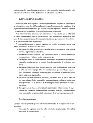 lidad comprender los enfoques y aproximarse a los contenidos específicos de las asig-
naturas que conforman el Plan de Estudios de Educación Secundaria.


        Sugerencias para la evaluación
La evaluación debe ser congruente con los rasgos deseables del perfil de egreso y con
las orientaciones generales del Plan de Estudios; específicamente, con los propósitos de la
asignatura. Por ello es importante que al inicio del curso el profesor defina los criterios
y procedimientos para evaluar el aprovechamiento de los alumnos.
    Para determinar tales criterios y procedimientos es importante que se reflexione
en torno al modelo educativo de telesecundaria y sus implicaciones, así como al con-
junto de factores personales, ambientales e institucionales que inciden en el rendimien-
to de los estudiantes de la especialidad.
    A continuación se sugieren algunos aspectos que podrían tomarse en cuenta para
definir los criterios de evaluación del curso:
      a) La evaluación debe ser motivadora y debe generar actitudes de superación y
         niveles progresivos de autoestima.
      b) La evaluación debe contribuir a que los alumnos conozcan sus limitaciones co-
         mo estudiantes y ofrecer pautas para superarlas.
      c) Se requiere tomar en cuenta de forma permanente las diferentes manifestacio-
         nes de los estudiantes, con un modelo sistemático y regular de evaluación con-
         tinua.
      d) La evaluación continua debe permitir informar a los estudiantes sus progresos
         o fallos y, al mismo tiempo, debe ofrecer alternativas que contribuyan a su me-
         jora al facilitarles los medios para que puedan incrementar el grado de confian-
         za en sus propias capacidades.
      e) La evaluación debe considerar procesos y resultados, esto es, fijar la atención
         en los productos finales observables o susceptibles de medida, sin olvidar que
         tales productos son el resultado de diversos procesos que también es necesa-
         rio validar.
      f) Se sugiere una evaluación orientada a la optimización del aprendizaje de aque-
         llos hechos, conceptos, procedimientos, habilidades, actitudes y valores que for-
         man parte de los propósitos de la asignatura y de la licenciatura en general.


        Propósitos generales
Con este curso se pretende que los estudiantes normalistas de la especialidad en tele-
secundaria:
     • Conozcan los aspectos generales y las principales características del modelo
       educativo de telesecundaria.

                                            12
 