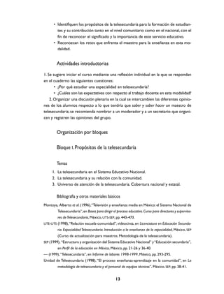 • Identifiquen los propósitos de la telesecundaria para la formación de estudian-
        tes y su contribución tanto en el nivel comunitario como en el nacional, con el
        fin de reconocer el significado y la importancia de este servicio educativo.
      • Reconozcan los retos que enfrenta el maestro para la enseñanza en esta mo-
        dalidad.


        Actividades introductorias
1. Se sugiere iniciar el curso mediante una reflexión individual en la que se respondan
en el cuaderno las siguientes cuestiones:
       • ¿Por qué estudiar una especialidad en telesecundaria?
       • ¿Cuáles son las expectativas con respecto al trabajo docente en esta modalidad?
    2. Organizar una discusión plenaria en la cual se intercambien las diferentes opinio-
nes de los alumnos respecto a lo que tendría que saber y saber hacer un maestro de
telesecundaria; se recomienda nombrar a un moderador y a un secretario que organi-
cen y registren las opiniones del grupo.


        Organización por bloques

        Bloque I. Propósitos de la telesecundaria

        Temas
     1. La telesecundaria en el Sistema Educativo Nacional.
     2. La telesecundaria y su relación con la comunidad.
     3. Universo de atención de la telesecundaria. Cobertura nacional y estatal.

        Bibliografía y otros materiales básicos
Montoya, Alberto et al. (1996), “Televisión y enseñanza media en México: el Sistema Nacional de
         Telesecundaria”, en Bases para dirigir el proceso educativo. Curso para directores y superviso-
         res de Telesecundaria, México, UTS-SEP, pp. 443-473.
UTE-UTS (1998), “Relación escuela-comunidad”, videocinta, en Licenciatura en Educación Secunda-
         ria. Especialidad Telesecundaria. Introducción a la enseñanza de la especialidad, México, SEP
         (Curso de actualización para maestros. Metodología de la telesecundaria).
SEP (1999), “Estructura y organización del Sistema Educativo Nacional” y “Educación secundaria”,
         en Perfil de la educación en México, México, pp. 21-26 y 36-40.
— (1999), “Telesecundaria”, en Informe de labores 1998-1999, México, pp. 293-295.
Unidad de Telesecundaria (1998), “El proceso enseñanza-aprendizaje en la comunidad”, en La
         metodología de telesecundaria y el personal de equipos técnicos”, México, SEP, pp. 38-41.


                                                  13
 