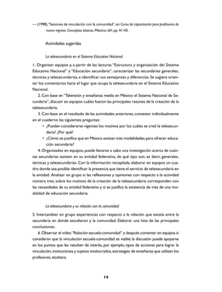 — (1998),“Sesiones de vinculación con la comunidad”, en Curso de capacitación para profesores de
         nuevo ingreso. Conceptos básicos, México, SEP, pp. 41-43.


        Actividades sugeridas

        La telesecundaria en el Sistema Educativo Nacional
1. Organizar equipos y, a partir de las lecturas “Estructura y organización del Sistema
Educativo Nacional” y “Educación secundaria”, caracterizar las secundarias generales,
técnicas y telesecundarias, e identificar sus semejanzas y diferencias. Se sugiere orien-
tar los comentarios hacia el lugar que ocupa la telesecundaria en el Sistema Educativo
Nacional.
    2. Con base en “Televisión y enseñanza media en México: el Sistema Nacional de Se-
cundaria”, discutir en equipos cuáles fueron las principales razones de la creación de la
telesecundaria.
    3. Con base en el resultado de las actividades anteriores, contestar individualmente
en el cuaderno las siguientes preguntas:
       • ¿Pueden considerarse vigentes los motivos por los cuáles se creó la telesecun-
         daria? ¿Por qué?
       • ¿Cómo se justifica que en México existan tres modalidades para ofrecer educa-
         ción secundaria?
    4. Organizados en equipos, puede llevarse a cabo una investigación acerca de cuán-
tas secundarias existen en su entidad federativa, de qué tipo son, es decir, generales,
técnicas y telesecundarias. Con la información recopilada, elaborar en equipos un cua-
dro donde sea posible identificar la presencia que tiene el servicio de telesecundaria en
la entidad. Analizar en grupo si las reflexiones y opiniones con respecto a la actividad
número tres, sobre los motivos de la creación de la telesecundaria corresponden con
las necesidades de su entidad federativa y si se justifica la existencia de más de una mo-
dalidad de educación secundaria.


        La telesecundaria y su relación con la comunidad
5. Intercambiar en grupo experiencias con respecto a la relación que existía entre la
secundaria en donde estudiaron y la comunidad. Elaborar una lista de las principales
conclusiones.
    6. Observar el video “Relación escuela-comunidad” y después comentar en equipos si
consideran que la vinculación escuela-comunidad es viable; la discusión puede apoyarse
en los puntos que les resulten de interés, por ejemplo, tipos de acciones para lograr la
vinculación, instituciones y sujetos involucrados, estrategias de enseñanza que utilizan los
profesores, etcétera.



                                                14
 