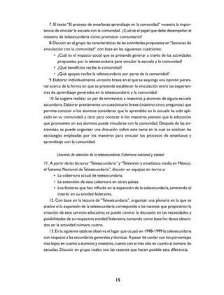 7. El texto “El proceso de enseñanza-aprendizaje en la comunidad” muestra la impor-
tancia de vincular la escuela con la comunidad. ¿Cuál es el papel que debe desempeñar el
maestro de telesecundaria como promotor comunitario?
    8. Discutir en el grupo las características de las actividades propuestas en “Sesiones de
vinculación con la comunidad” con base en las siguientes cuestiones:
       • ¿Cuál es el impacto social que se pretende generar a través de las actividades
          propuestas por la telesecundaria para vincular la escuela y la comunidad?
       • ¿Qué beneficios recibe la comunidad?
       • ¿Qué apoyos recibe la telesecundaria por parte de la comunidad?
    9. Elaborar individualmente un texto breve en el que se exponga una opinión perso-
nal acerca de la forma en que se pretende establecer la vinculación entre las experien-
cias de aprendizaje generadas en la telesecundaria y la comunidad.
    10. Se sugiere realizar un par de entrevistas a maestros y alumnos de alguna escuela
secundaria. Elaborar previamente un cuestionario breve (máximo cinco preguntas) que
permita conocer si los alumnos consideran que lo aprendido en la escuela ha sido apli-
cado en su comunidad, y otro para conocer si los maestros piensan que la educación
que promueven en sus alumnos puede vincularse con la comunidad. Después de las en-
trevistas, se puede organizar una discusión sobre este tema en la cual se analicen las
estrategias empleadas por los maestros para vincular los procesos de enseñanza y
aprendizaje con la comunidad.


        Universo de atención de la telesecundaria. Cobertura nacional y estatal
11. A partir de las lecturas “Telesecundaria” y “Televisión y enseñanza media en México:
el Sistema Nacional de Telesecundaria”, discutir en equipos en torno a:
       • La cobertura actual de telesecundaria.
       • La extensión de esta cobertura en otros países.
       • Los factores que han influido en la expansión de la telesecundaria, centrando el
         interés en su entidad federativa.
    12. Con base en la lectura de “Telesecundaria”, organizar una plenaria en la que se
analice si la expansión de la telesecundaria corresponde a las razones que propiciaron la
creación de este servicio educativo; se puede centrar la discusión en las necesidades y
posibilidades de su respectiva entidad federativa, tomando como base los datos obteni-
dos en la actividad número cuatro.
    13. En la siguiente tabla se observa el lugar que ocupó en 1998-1999 la telesecundaria
con respecto a las secundarias generales y técnicas. A pesar de contar con los porcentajes
más bajos en cuanto a alumnos y maestros, cuenta con el más alto en cuanto al número de
escuelas. Discutir en grupo cuáles son las razones que hacen posible esta diferencia.




                                              15
 