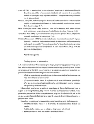 UTE-UTS (1996), “La telesecundaria, su marco histórico”, videocinta, en Licenciatura en Educación
         Secundaria. Especialidad en Telesecundaria. Introducción a la enseñanza de la especialidad,
         México, SEP (Bases para dirigir el proceso educativo. Curso para directores y superviso-
         res de telesecundaria).
Mercado, Ruth (1997),“La formación para la docencia de los futuros maestros”, en Formar para la
         docencia en la educación normal, México, SEP (Biblioteca para la actualización del maestro.
         Serie Cuadernos), pp. 15-19.
Pérez Tornero, José Manuel (1994), “Conocer y saber usar la televisión”, en El desafío educativo
         de la televisión para comprender y usar el medio, México-Barcelona, Paidós, pp. 35-45.
Torres, Rosa María (1998), “Aprender a aprender”, en Qué y cómo aprender, México, SEP (Bibliote-
         ca para la actualización del maestro), pp. 77-81.
Unidad de Telesecundaria (1998), “La función mediadora del docente de telesecundaria”, “Apoyos
         didácticos”, “Material de trabajo de los estudiantes de telesecundaria. Sesión de aprendizaje
         de Geografía Universal I”, “Procesos de aprendizaje” y “La evaluación de los aprendiza-
         jes”, en Curso de capacitación para profesores de nuevo ingreso, México, SEP, pp. 39-46, 62-
         66, 83-88, 92-94 y 108-112.


        Actividades sugeridas


        Enseñar y aprender en telesecundaria
1. A partir de la lectura “Procesos de aprendizaje”, organizar equipos de trabajo y ana-
lizar la forma en que se conciben los procesos de enseñanza y aprendizaje en el modelo
de telesecundaria. El análisis puede basarse en las siguientes cuestiones (se sugiere que
posteriormente se comenten en grupo las conclusiones):
        • ¿Qué se entiende por aprendizaje, particularmente desde el enfoque que ma-
          neja el modelo de telesecundaria?
        • ¿En qué consisten las etapas de la planeación de las actividades de aprendizaje?
        • ¿Por qué es importante la planeación de las actividades para generar procesos
          de aprendizaje más adecuados?
    2. Reproducir en el grupo la sesión de aprendizaje de Geografía Universal I que se
sugiere en la bibliografía básica, tal y como lo hacen los alumnos de telesecundaria. Se su-
giere tener preparado el video correspondiente al programa de televisión, Un país se divi-
de, que apoya dicha sesión. Es importante seguir la secuencia de actividades tal y como se
propone en la sesión.
    3. Analizar en equipos el proceso didáctico de la sesión a partir de lo siguiente:
        • Identificación de las etapas de su desarrollo y de las características de cada una
          de ellas.
        • Análisis de los medios que se utilizaron (impresos y televisivos).
        • Reflexión sobre la labor del docente de telesecundaria.


                                                 17
 