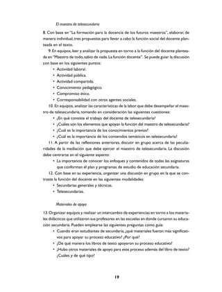 El maestro de telesecundaria
8. Con base en “La formación para la docencia de los futuros maestros”, elaborar, de
manera individual, tres propuestas para llevar a cabo la función social del docente plan-
teada en el texto.
   9. En equipos, leer y analizar la propuesta en torno a la función del docente plantea-
da en “Maestro de todo, sabio de nada. La función docente”. Se puede guiar la discusión
con base en los siguientes puntos:
      • Actividad laboral.
      • Actividad pública.
      • Actividad compartida.
      • Conocimiento pedagógico.
      • Compromiso ético.
      • Corresponsabilidad con otros agentes sociales.
   10. En equipos, analizar las características de la labor que debe desempeñar el maes-
tro de telesecundaria, tomando en consideración las siguientes cuestiones:
      • ¿En qué consiste el trabajo del docente de telesecundaria?
      • ¿Cuáles son los elementos que apoyan la función del maestro de telesecundaria?
      • ¿Cuál es la importancia de los conocimientos previos?
      • ¿Cuál es la importancia de los contenidos temáticos en telesecundaria?
   11. A partir de las reflexiones anteriores, discutir en grupo acerca de las peculia-
ridades de la mediación que debe ejercer el maestro de telesecundaria. La discusión
debe centrarse en el siguiente aspecto:
      • La importancia de conocer los enfoques y contenidos de todas las asignaturas
         que conforman el plan y programas de estudio de educación secundaria.
   12. Con base en su experiencia, organizar una discusión en grupo en la que se con-
traste la función del docente en las siguientes modalidades:
      • Secundarias generales y técnicas.
      • Telesecundarias.


       Materiales de apoyo
13. Organizar equipos y realizar un intercambio de experiencias en torno a los materia-
les didácticos que utilizaron sus profesores en las escuelas en donde cursaron su educa-
ción secundaria. Pueden emplearse las siguientes preguntas como guía:
       • Cuando eran estudiantes de secundaria, ¿qué materiales fueron más significati-
         vos para apoyar su proceso educativo? ¿Por qué?
       • ¿De qué manera los libros de texto apoyaron su proceso educativo?
       • ¿Hubo otros materiales de apoyo para este proceso además del libro de texto?
         ¿Cuáles y de qué tipo?




                                           19
 