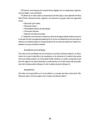 9. Presentar ante el grupo las características elegidas con sus respectivos argumen-
tos para llegar a una conclusión.
    10. Observar el video sobre la presentación del libro Qué y cómo aprender de Rosa
María Torres. Posteriormente, organizar una discusión en grupo sobre los siguientes
temas:
       • Educación para todos.
       • Educación básica.
       • Necesidades básicas de aprendizaje.
       • Formación docente.
       • Relación escuela-comunidad.
    11. Organizar una entrevista a maestros y alumnos de alguna telesecundaria cercana a
la escuela normal. Las preguntas pueden girar en torno a la calidad de los servicios que se
ofrecen en la telesecundaria, el comportamiento de la matrícula escolar, los medios em-
pleados y los que se podrían emplear.


        Actividad de cierre de bloque
Con base en las actividades de acercamiento a la práctica docente, elaborar un docu-
mento en el que se describa a los estudiantes, a los docentes y la relación que existe
entre esa telesecundaria y la comunidad. Puede utilizarse un cuadro comparativo que
permita registrar los datos obtenidos y confrontarlos con la información de los propó-
sitos de la telesecundaria (bloque I) y del modelo educativo (bloque II).


        Actividad final
Con base en lo aprendido en el curso, elaborar un ensayo que lleve como título “Re-
flexiones sobre mi futuro papel como maestro de telesecundaria”.




                                            25
 