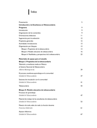 Índice


Presentación                                                     5
Introducción a la Enseñanza en Telesecundaria
Programa                                                         9
Introducción                                                     9
Organización de los contenidos                                   9
Orientaciones didácticas                                        11
Sugerencias para la evaluación                                  12
Propósitos generales                                            12
Actividades introductorias                                      13
Organización por bloques                                        13
   Bloque I. Propósitos de la telesecundaria                    13
   Bloque II. Modelo educativo de telesecundaria                16
   Bloque III. Realidades y perspectivas de la telesecundaria   23

Materiales de apoyo para el estudio
Bloque I. Propósitos de la telesecundaria
Televisión y enseñanza media en México:
el Sistema Nacional de Telesecundaria
Alberto Montoya et al.                                          29

El proceso enseñanza-aprendizaje en la comunidad
Unidad de Telesecundaria                                        37

Sesiones de vinculación con la comunidad
Unidad de Telesecundaria                                        41

Telesecundaria                                                  43

Bloque II. Modelo educativo de telesecundaria
Procesos de aprendizaje
Unidad de Telesecundaria                                        47

Material de trabajo de los estudiantes de telesecundaria
Unidad de Telesecundaria                                        53

Maestro de todo, sabio de nada. La función docente
Francisco Imbernón                                              61

Apoyos didácticos
Unidad de Telesecundaria                                        67
 
