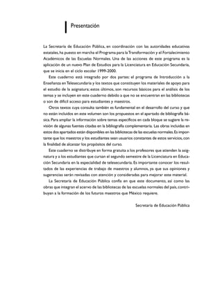 Presentación


La Secretaría de Educación Pública, en coordinación con las autoridades educativas
estatales, ha puesto en marcha el Programa para la Transformación y el Fortalecimiento
Académicos de las Escuelas Normales. Una de las acciones de este programa es la
aplicación de un nuevo Plan de Estudios para la Licenciatura en Educación Secundaria,
que se inicia en el ciclo escolar 1999-2000.
     Este cuaderno está integrado por dos partes: el programa de Introducción a la
Enseñanza en Telesecundaria y los textos que constituyen los materiales de apoyo para
el estudio de la asignatura; estos últimos, son recursos básicos para el análisis de los
temas y se incluyen en este cuaderno debido a que no se encuentran en las bibliotecas
o son de difícil acceso para estudiantes y maestros.
     Otros textos cuya consulta también es fundamental en el desarrollo del curso y que
no están incluidos en este volumen son los propuestos en el apartado de bibliografía bá-
sica. Para ampliar la información sobre temas específicos en cada bloque se sugiere la re-
visión de algunas fuentes citadas en la bibliografía complementaria. Las obras incluidas en
estos dos apartados están disponibles en las bibliotecas de las escuelas normales. Es impor-
tante que los maestros y los estudiantes sean usuarios constantes de estos servicios, con
la finalidad de alcanzar los propósitos del curso.
     Este cuaderno se distribuye en forma gratuita a los profesores que atienden la asig-
natura y a los estudiantes que cursan el segundo semestre de la Licenciatura en Educa-
ción Secundaria en la especialidad de telesecundaria. Es importante conocer los resul-
tados de las experiencias de trabajo de maestros y alumnos, ya que sus opiniones y
sugerencias serán revisadas con atención y consideradas para mejorar este material.
     La Secretaría de Educación Pública confía en que este documento, así como las
obras que integran el acervo de las bibliotecas de las escuelas normales del país, contri-
buyan a la formación de los futuros maestros que México requiere.

                                                          Secretaría de Educación Pública
 
