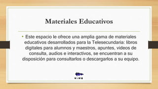 Materiales Educativos
• Este espacio le ofrece una amplia gama de materiales
educativos desarrollados para la Telesecundaria: libros
digitales para alumnos y maestros, apuntes, videos de
consulta, audios e interactivos, se encuentran a su
disposición para consultarlos o descargarlos a su equipo.
 