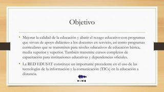 Objetivo
• Mejorar la calidad de la educación y abatir el rezago educativo con programas
que sirvan de apoyo didáctico a los docentes en servicio, así como programas
curriculares que se transmiten para niveles educativos de educación básica,
media superior y superior. También transmite cursos completos de
capacitación para instituciones educativas y dependencias oficiales.
• La RED EDUSAT constituye un importante precedente en el uso de las
tecnologías de la información y la comunicación (TICs) en la educación a
distancia.
 