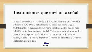 Instituciones que envían la señal
• La señal es enviada a través de la Dirección General de Televisión
Educativa (DGTVE), actualmente su señal educativa llega a
36,498 puntos o centros de recepción satelital, de los cuales más
del 50% están destinados al nivel de Telesecundaria; el resto de los
centros de recepción se distribuyen en escuelas de Educación
Básica, Media Superior y Superior, Centros de Maestros y Centros
Culturales, entre otros.
 