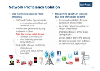 Network Proficiency Solution
•  Use network resources more               •  Reclaiming spectrum leads to
   efficiently                                 real and immediate benefits
   –  RAN and Packet Core impacts              –  Increased availability for new
       •  In combination with offload and         customers and services
          HetNet solutions                     –  Leverage network assets over
   –  Prevent bot-generated activity              longer timeframes
      and consumption                          –  Decreased risk of email black
      Note: Yes, even on mobile devices           listing (RBLs)
       •  Decrease outbound spam
                                               –  Lower cost of delivering service
       •  Block internally generated
          bandwidth floods                     –  Greater defenses from outages
                                                  or performance degradation
   –  Segregate abusive customers
       •  Infected users
       •  Users going above defined
          thresholds




                                                                                     10
 