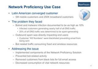 Network Proficiency Use Case
•  Latin American converged customer
   –  5M mobile customers and 250K broadband customers

•  The problem they faced
   –  Botnet and malware infection documented to be as high as 10%
         •  Infected customers generating nearly half of all DNS traffic
         •  20% of all DNS traffic was determined to be spam-generating
   –  Outbound spam was directly impacting end users
         •  Customer “AS Numbers” were blacklisted preventing email from
            being sent
   –  Bot related traffic consuming fixed and wireless resources

•  Addressing the issue
   –    Implemented components of the Network Proficiency Solution
   –    Prevented bot-related activity
   –    Removed customers from black lists for full email access
   –    Decreased consumption of vital network resources
                                                                           13
 