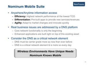 Nominum Mobile Suite
•  Anywhere/Anytime information access
   –  Efficiency: Highest network performance at the lowest TCO
   –  Differentiation: Pre-built apps to provide new services/revenues
   –  Agility: Adapt to market changes and innovate quickly

•  Real business issues are addressed by a DNS platform
   –  Core network functionality is only the beginning
   –  Enhanced applications are built right on top of this existing asset

•  Consider the DNS as a critical network element
   –  DNS must be carrier grade more so now than ever before
   –  DNS is a critical network element & is more so every day

        Wireless Environments Have Unique Needs
                 Nominum Knows Mobile

                                                                            15
 