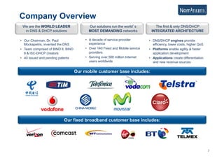 Company Overview
 We are the WORLD LEADER                   Our solutions run the world s           The first & only DNS/DHCP
  in DNS & DHCP solutions                  MOST DEMANDING networks               INTEGRATED ARCHITECTURE

•  Our Chairman, Dr. Paul                •  A decade of service provider        •  DNS/DHCP engines provide
   Mockapetris, invented the DNS            experience                             efficiency, lower costs, higher QoS
•  Team comprised of BIND 8, BIND        •  Over 140 Fixed and Mobile service   •  Platforms enable agility & faster
   9 & ISC-DHCP creators                    providers                              application development
•  40 issued and pending patents         •  Serving over 500 million Internet   •  Applications create differentiation
                                            users worldwide                        and new revenue sources

                                    Our mobile customer base includes:




                           Our fixed broadband customer base includes:




                                                                                                                         2
 