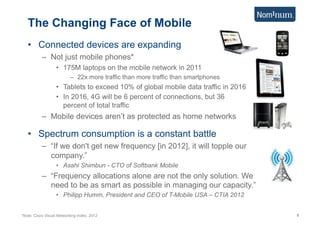 The Changing Face of Mobile
   •  Connected devices are expanding
           –  Not just mobile phones*
                   •  175M laptops on the mobile network in 2011
                           –  22x more traffic than more traffic than smartphones
                   •  Tablets to exceed 10% of global mobile data traffic in 2016
                   •  In 2016, 4G will be 6 percent of connections, but 36
                      percent of total traffic
           –  Mobile devices aren’t as protected as home networks

   •  Spectrum consumption is a constant battle
           –  “If we don't get new frequency [in 2012], it will topple our
              company.”
                   •  Asahi Shimbun - CTO of Softbank Mobile
           –  “Frequency allocations alone are not the only solution. We
              need to be as smart as possible in managing our capacity.”
                   •  Philipp Humm, President and CEO of T-Mobile USA – CTIA 2012


*Note: Cisco Visual Networking Index, 2012                                          6
 