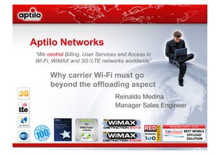 Aptilo Networks
 “We control Billing, User Services and Access in
 Wi-Fi, WiMAX and 3G / LTE networks worldwide”

       Why carrier Wi-Fi must go
       beyond the offloading aspect
                                  Reinaldo Medina
                                  Manager Sales Engineer
 
