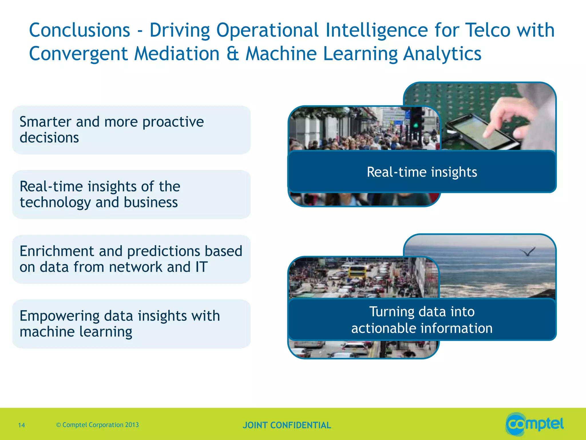 Conclusions - Driving Operational Intelligence for Telco with
Convergent Mediation & Machine Learning Analytics
Smarter and more proactive
decisions
Real-time insights

Real-time insights of the
technology and business
Enrichment and predictions based
on data from network and IT

Turning data into
actionable information

Empowering data insights with
machine learning

14

© Comptel Corporation 2013

JOINT CONFIDENTIAL

 