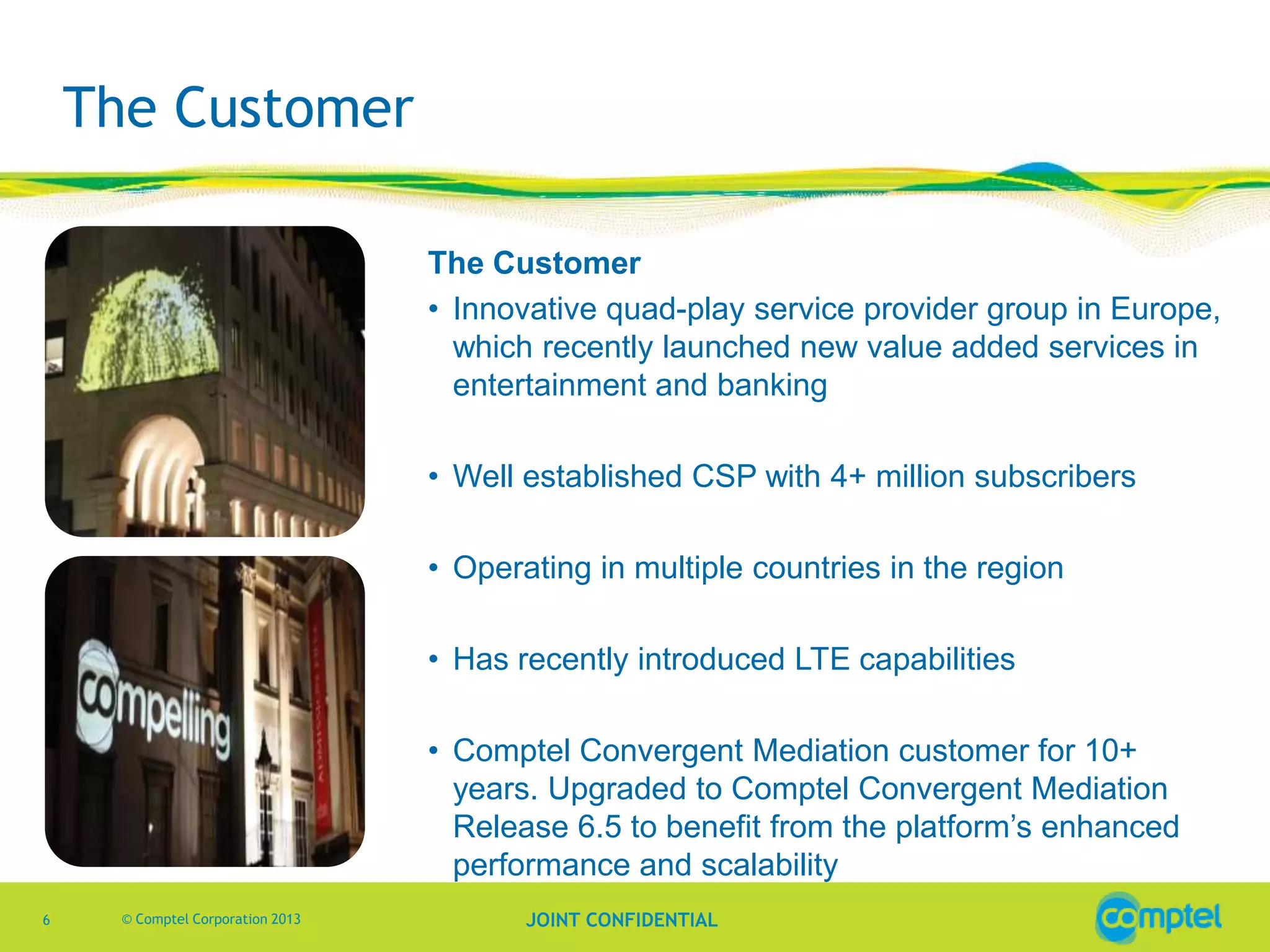 The Customer
The Customer
• Innovative quad-play service provider group in Europe,
which recently launched new value added services in
entertainment and banking
• Well established CSP with 4+ million subscribers
• Operating in multiple countries in the region
• Has recently introduced LTE capabilities
• Comptel Convergent Mediation customer for 10+
years. Upgraded to Comptel Convergent Mediation
Release 6.5 to benefit from the platform’s enhanced
performance and scalability
6

© Comptel Corporation 2013

JOINT CONFIDENTIAL

 