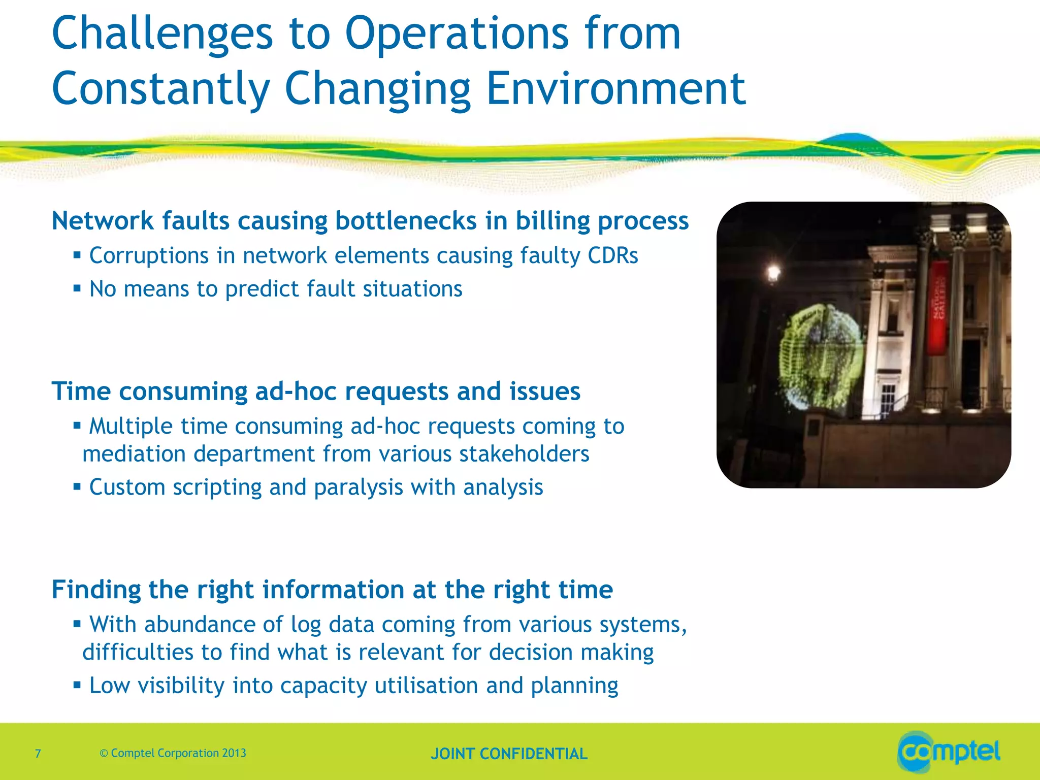 Challenges to Operations from
Constantly Changing Environment
Network faults causing bottlenecks in billing process
 Corruptions in network elements causing faulty CDRs
 No means to predict fault situations

Time consuming ad-hoc requests and issues
 Multiple time consuming ad-hoc requests coming to
mediation department from various stakeholders
 Custom scripting and paralysis with analysis

Finding the right information at the right time
 With abundance of log data coming from various systems,
difficulties to find what is relevant for decision making
 Low visibility into capacity utilisation and planning
7

© Comptel Corporation 2013

JOINT CONFIDENTIAL

 