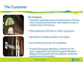 The Customer
The Customer
• Innovative quad-play service provider group in Europe,
which recently launched new value added services in
entertainment and banking
• Well established CSP with 4+ million subscribers
• Operating in multiple countries in the region
• Has recently introduced LTE capabilities
• Comptel Convergent Mediation customer for 10+
years. Upgraded to Comptel Convergent Mediation
Release 6.5 to benefit from the platform’s enhanced
performance and scalability
6

© Comptel Corporation 2013

JOINT CONFIDENTIAL

 