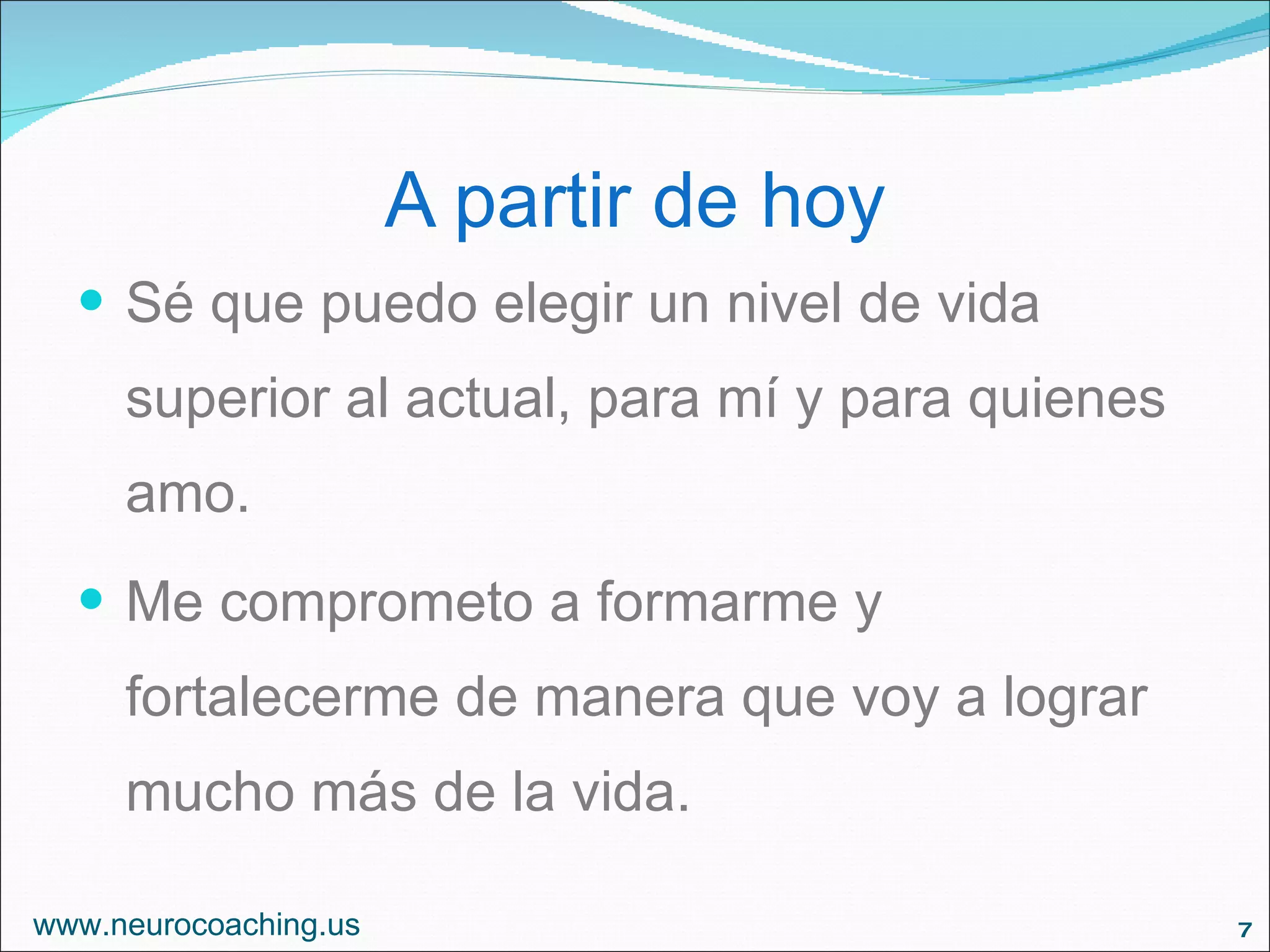 A partir de hoy Sé que puedo elegir un nivel de vida superior al actual, para mí y para quienes amo. Me comprometo a formarme y fortalecerme de manera que voy a lograr mucho más de la vida. www.neurocoaching.us