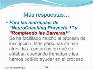 Más respuestas…
 Para las matriculas de
    “NeuroCoaching Proyecto 1” y
    “Rompiendo las Barreras!”
    Se ha facilitado mucho el proceso de
    inscripción. Más personas se han
    atrevido a contarnos en qué se
    estaban quedando frenados y les
    hemos podido ayudar en el proceso
www.neurocoaching.us     10
 