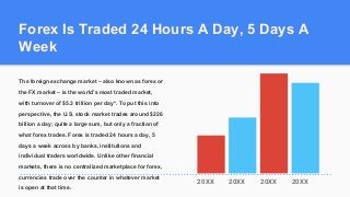 Forex Is Traded 24 Hours A Day, 5 Days A
Week
The foreign exchange market – also known as forex or
the FX market – is the world’s most traded market,
with turnover of $5.3 trillion per day*. To put this into
perspective, the U.S. stock market trades around $226
billion a day; quite a large sum, but only a fraction of
what forex trades. Forex is traded 24 hours a day, 5
days a week across by banks, institutions and
individual traders worldwide. Unlike other financial
markets, there is no centralized marketplace for forex,
currencies trade over the counter in whatever market
is open at that time.
20XX 20XX 20XX 20XX
 