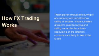 How FX Trading
Works
Trading forex involves the buying of
one currency and simultaneous
selling of another. In forex, traders
attempt to profit by buying and
selling currencies by actively
speculating on the direction
currencies are likely to take in the
future.
 