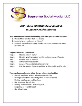 STRATEGIES TO HOLDING SUCCESSFUL
                 TELESEMINARS/WEBINARS

Why is teleseminar/webinar marketing critical for your business success?
  1. One to Many is better than one-to-one
  2. Easier to target audiences or “niches”
  3. Establish yourself as an expert quickly – announce events use press
     releases, etc


Steps to Successful Teleseminar
Step 1:     Identify “niche” market
Step 2:     Identify which format serves this audience more efficiently
Step 3:     Identify topic of interest
Step 4:     Ask for specific questions
Step 5:     Answer the questions in a teleseminar
Step 6:     Use the content from the webinar to drive traffic and/or sales


Top mistakes people make when doing a teleseminar/webinar
  - Holding a webinar when a teleseminar will suffice
  - Having a call without a clear objective and call to action
  - Hosting a call using a mobile phone
  - Not practicing the call first
  - Hosting a call without a marketing plan
  - Forgetting to record the call
  - Not following up
 