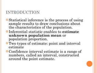 INTRODUCTION Statistical inference is the process of using sample results to draw conclusions about the characteristics of the population. Inferential statistic enables to  estimate unknown population mean  or population proportion. Two types of estimate: point and interval estimate Confidence interval estimate is a range of numbers, called an interval, constructed around the point estimate. 