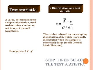 STEP THREE: SELECT THE TEST STATISTIC. A value, determined from sample information, used to determine whether or not to reject the null hypothesis. Examples:  z, t, F,   2 Test statistic   z  Distribution as a test statistic The  z  value is based on the sampling distribution of X, which is normally distributed when the sample is reasonably large (recall Central Limit Theorem). 