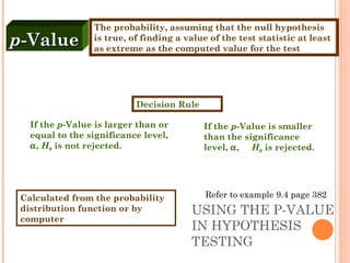 USING THE P-VALUE IN HYPOTHESIS TESTING If the  p -Value is larger than or equal to the significance level,   ,  H 0  is not rejected. p -Value The probability, assuming that the null hypothesis is true, of finding a value of the test statistic at least as extreme as the computed value for the test Calculated from the probability distribution function or by computer Decision Rule If the  p -Value is smaller than the significance level,   ,  H 0  is rejected. Refer to example 9.4 page 382 