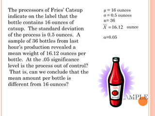 EXAMPLE 1 The processors of Fries’ Catsup indicate on the label that the bottle contains 16 ounces of catsup.  The standard deviation of the process is 0.5 ounces.  A sample of 36 bottles from last hour’s production revealed a mean weight of 16.12 ounces per bottle.  At the .05 significance level is the process out of control?  That is, can we conclude that the mean amount per bottle is different from 16 ounces? µ = 16 ounces σ  = 0.5 ounces n= 36 ounce α =0.05 