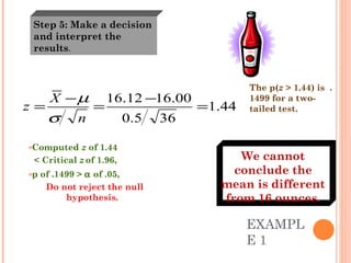 EXAMPLE 1  Computed  z  of 1.44  < Critical  z   of 1.96,  p of .1499 >    of .05,  Do not reject the null hypothesis.   The p( z  > 1.44) is  .1499 for a two-tailed test. Step 5: Make a decision and interpret the results . We cannot conclude the mean is different from 16 ounces. 