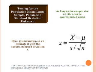 TESTING FOR THE POPULATION MEAN: LARGE SAMPLE, POPULATION STANDARD DEVIATION UNKNOWN Testing for the Population Mean: Large Sample, Population Standard Deviation Unknown Here    is unknown, so we estimate it with the sample standard deviation  s . As long as the sample size  n   >  30,  z  can be approximated using 